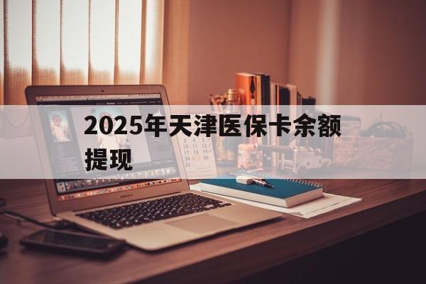 宁津最新2025年天津医保卡余额提现方法分析(最方便真实的宁津2025年天津医保卡余额提现多少方法)
