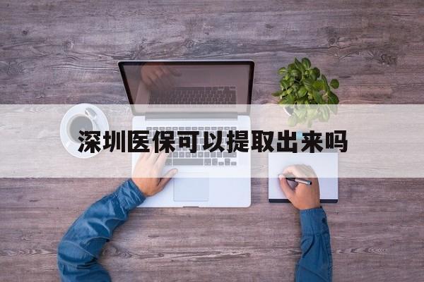 宁津最新深圳医保可以提取出来吗方法分析(最方便真实的宁津深圳医保能提取吗方法)